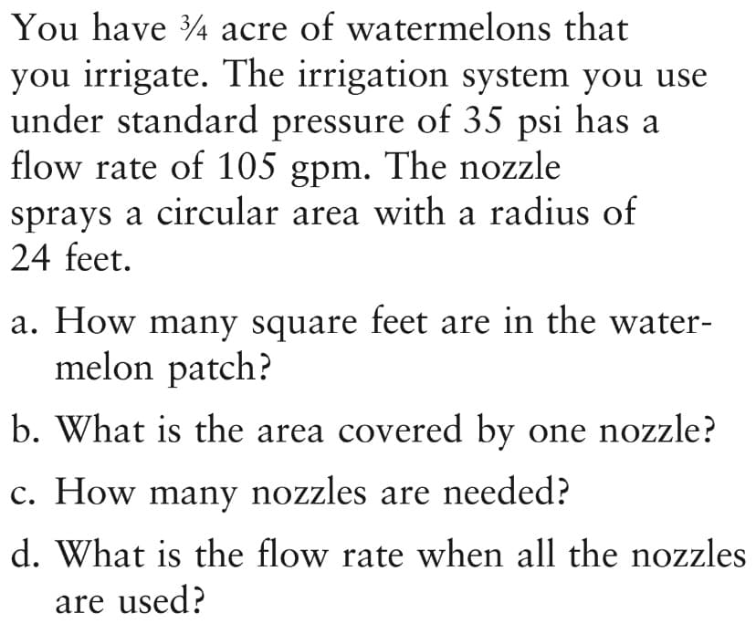 You have 4 acre of watermelons that
you irrigate. The irrigation system you use
under standard pressure of 35 psi has a
flow rate of 105 gpm. The nozzle
sprays a circular area with a radius of
24 feet.
a. How many square feet are in the water-
melon patch?
b. What is the area covered by one nozzle?
c. How many nozzles are needed?
d. What is the flow rate when all the nozzles
are used?

