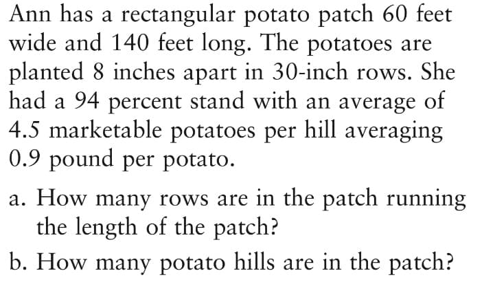 Ann has a rectangular potato patch 60 feet
wide and 140 feet long. The potatoes are
planted 8 inches apart in 30-inch rows. She
had a 94 percent stand with an average of
4.5 marketable potatoes per hill averaging
0.9 pound per potato.
a. How many rows are in the patch running
the length of the patch?
b. How many potato hills are in the patch?
