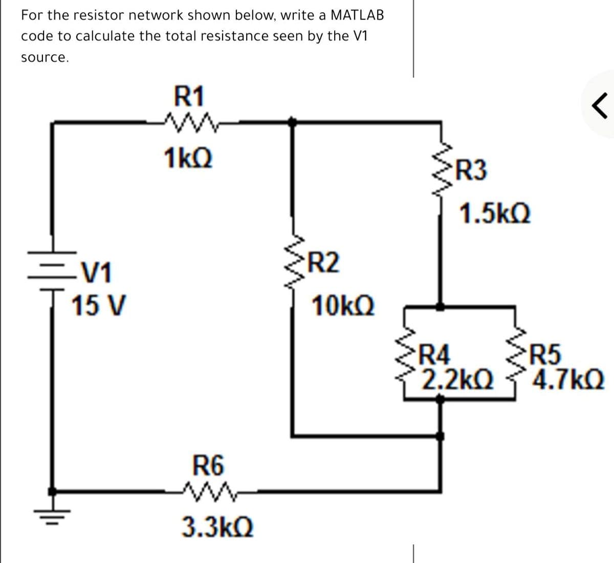 For the resistor network shown below, write a MATLAB
code to calculate the total resistance seen by the V1
source.
R1
1kQ
ER3
1.5kQ
ER2
=V1
15 V
10KQ
R4
R5
2.2kQ 4.7kQ
R6
3.3kQ
