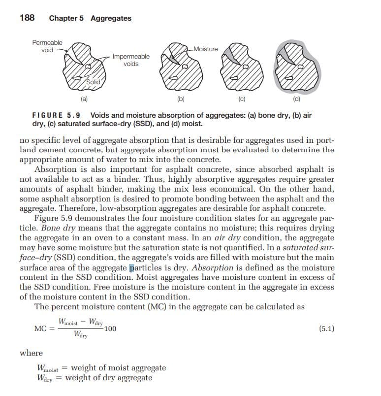 188
Chapter 5 Aggregates
Permeable
void
-Moisture
-Impermeable
voids
Solid
(a)
(b)
(c)
(d)
FIGURE 5.9 Voids and moisture absorption of aggregates: (a) bone dry, (b) air
dry, (c) saturated surface-dry (SSD), and (d) moist.
no specific level of aggregate absorption that is desirable for aggregates used in port-
land cement concrete, but aggregate absorption must be evaluated to determine the
appropriate amount of water to mix into the concrete.
Absorption is also important for asphalt concrete, since absorbed asphalt is
not available to act as a binder. Thus, highly absorptive aggregates require greater
amounts of asphalt binder, making the mix less economical. On the other hand,
some asphalt absorption is desired to promote bonding between the asphalt and the
aggregate. Therefore, low-absorption aggregates are desirable for asphalt concrete.
Figure 5.9 demonstrates the four moisture condition states for an aggregate par-
ticle. Bone dry means that the aggregate contains no moisture; this requires drying
the aggregate in an oven to a constant mass. In an air dry condition, the aggregate
may have some moisture but the saturation state is not quantified. In a saturated sur-
face-dry (SSD) condition, the aggregate's voids are filled with moisture but the main
surface area of the aggregate particles is dry. Absorption is defined as the moisture
content in the SSD condition. Moist aggregates have moisture content in excess of
the SSD condition. Free moisture is the moisture content in the aggregate in excess
of the moisture content in the SSD condition.
The percent moisture content (MC) in the aggregate can be calculated as
Wary
100
Wuoist
MC
(5.1)
Wary
where
Wmoist
Wary = weight of dry aggregate
weight of moist aggregate
