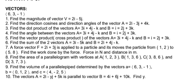 VECTORS:
(6, 3,-1)
1. Find the magnitude of vector V = 2i - 5j.
2. Find the direction cosines and direction angles of the vector A 2i - 3j + 4k.
3. Find the dot product of the vectors A= 3i + 4j - k and B=i =2j +3k.
4. Find the angle between the vectors A= 3i + 4j - k and B = i = 2j + 3k.
5. Find the vector product( cross product) of the vectors A= 3i + 4j - k and B = i = 2j +3k.
6. Find the sum of the 2 vectors A = 3i - 5k and B = 2i + 4j - k.
7. A force vector F= 2i + 3j is applied to a particle and its moves the particle from (1, 2) to
(5,8). Find the work done by the force. Force in N and distance in m.
8. Find the area of a parallelogram with vertices at A(1, 2, 3), B(1, 3, 6), C( 3, 8, 6), and
D(3, 7, 3).
9. Find the volume of a parallelepiped determined by the vectors a= ( 6, 3, - 1),
b = (0, 1, 2), and c = (4, -2,5)
10. The vectors A = 2i - yj + 5k is parallel to vector B = 4i + 6j + 10k. Find y.