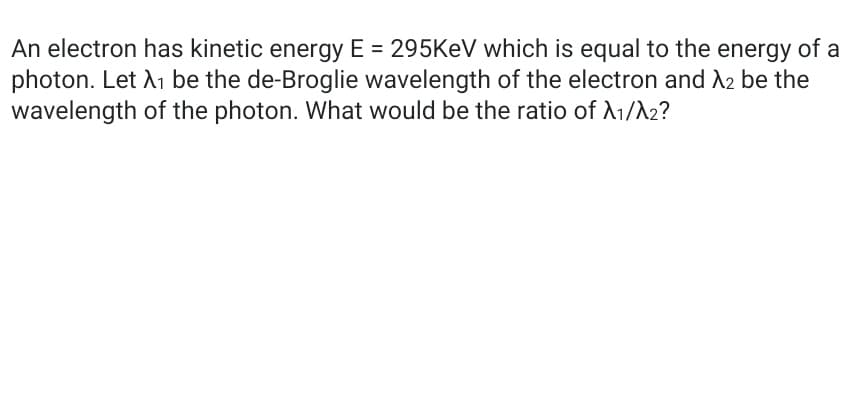 An electron has kinetic energy E = 295KEV which is equal to the energy of a
photon. Let A1 be the de-Broglie wavelength of the electron and A2 be the
wavelength of the photon. What would be the ratio of A1/A2?
