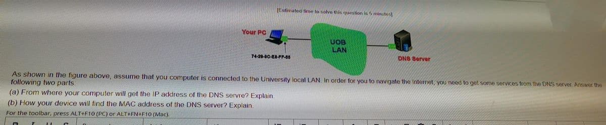 [Estimated time to solve this question is 5 minutes]
Your PC
UOB
LAN
74-29-90-E8-FF-86
DN8 8erver
As shown in the figure above, assume that you computer is connected to the University local LAN. In order for you to navigate the Internet, you need to get some services from the DNS server. Answer the
following two parts:
(a) From where your computer will get the IP address of the DNS servre? Explain.
(b) How your device will find the MAC address of the DNS server? Explain.
For the toolbar, press ALT+F10 (PC) or ALT+FN+F10 (Mac).
