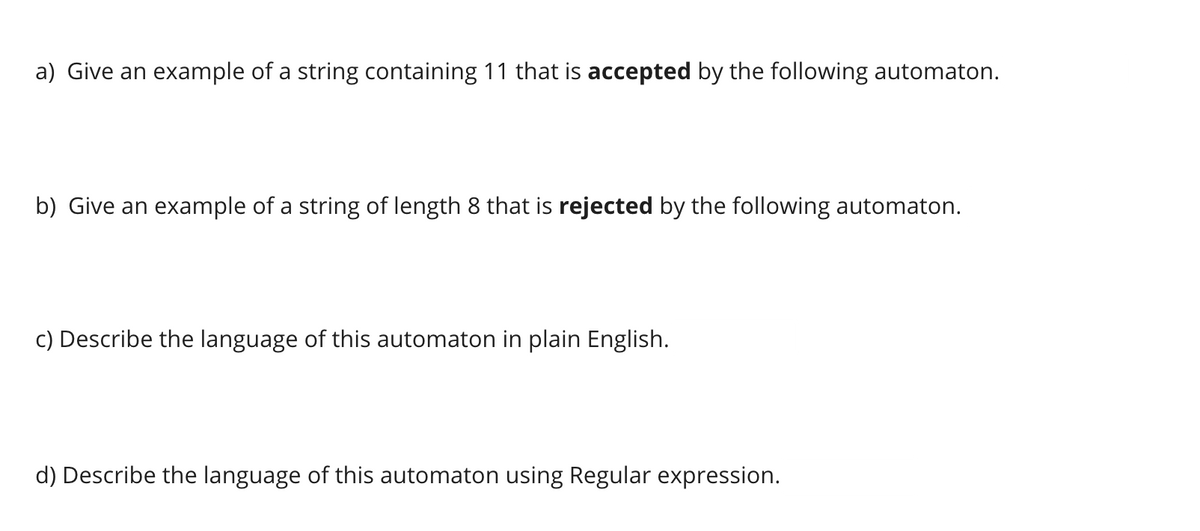 a) Give an example of a string containing 11 that is accepted by the following automaton.
b) Give an example of a string of length 8 that is rejected by the following automaton.
c) Describe the language of this automaton in plain English.
d) Describe the language of this automaton using Regular expression.
