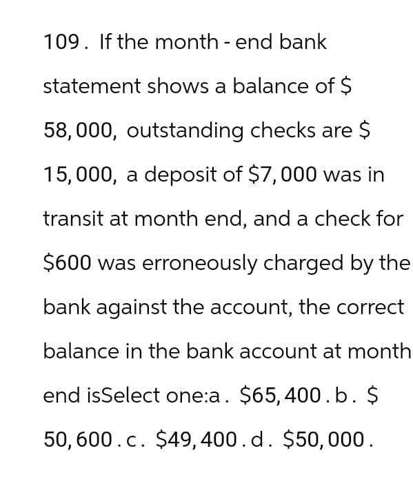 109. If the month - end bank
statement shows a balance of $
58,000, outstanding checks are $
15,000, a deposit of $7,000 was in
transit at month end, and a check for
$600 was erroneously charged by the
bank against the account, the correct
balance in the bank account at month
end isSelect one:a. $65,400.b. $
50,600.c. $49,400. d. $50,000.
