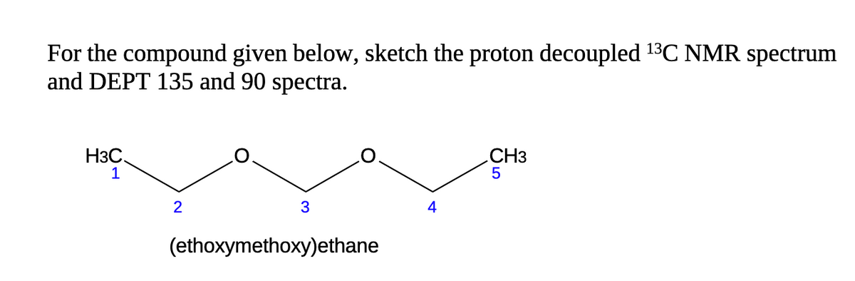 For the compound given below, sketch the proton decoupled ¹3C NMR spectrum
and DEPT 135 and 90 spectra.
H3C.
1
2
3
(ethoxymethoxy)ethane
4
CH3
5