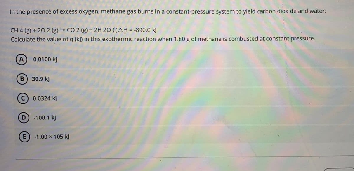 In the presence of excess oxygen, methane gas burns in a constant-pressure system to yield carbon dioxide and water:
CH 4 (g) + 20 2 (g) → CO 2 (g) + 2H 20 (I)AH = -890.0 kJ
Calculate the value of q (k]) in this exothermic reaction when 1.80 g of methane is combusted at constant pressure.
%3D
A) -0.0100 kJ
B 30.9 kJ
0.0324 kJ
-100.1 kJ
E
-1.00 x 105 kJ
