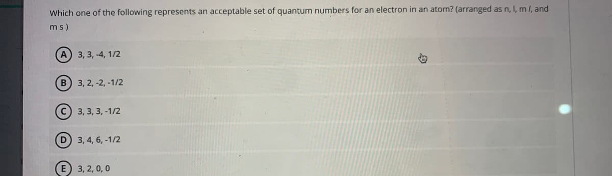 Which one of the following represents an acceptable set of quantum numbers for an electron in an atom? (arranged as n, I, m /, and
ms)
A 3, 3, -4, 1/2
III
B 3, 2, -2, -1/2
C) 3, 3, 3, -1/2
D 3, 4, 6, -1/2
E 3, 2, 0, 0
