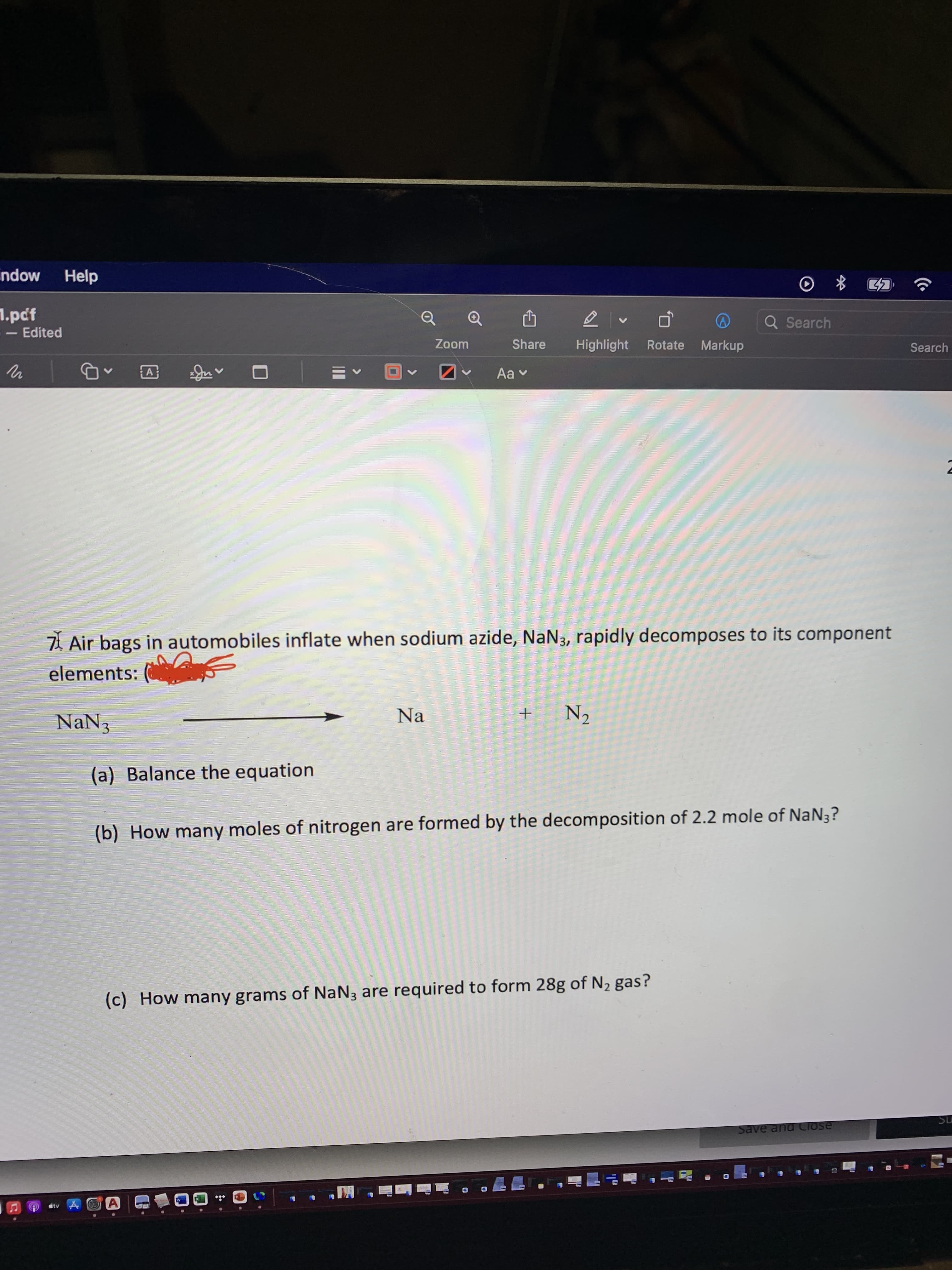 Mopu
Help
1.pcf
<- Edited
Q Search
Zoom
Share
Highlight
Rotate Markup
Search
A
7 Air bags in automobiles inflate when sodium azide, NaN3, rapidly decomposes to its component
elements: (
NaN3
Na
N2
(a) Balance the equation
(b) How many moles of nitrogen are formed by the decomposition of 2.2 mole of NaN3?
(c) How many grams of NaN3 are required to form 28g of N2 gas?
ns.
Save and CIose
