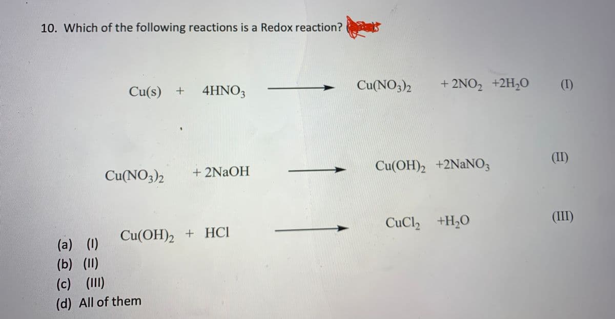10. Which of the following reactions is a Redox reaction?
Cu(s) +
4HNO3
Cu(NO3)2
+ 2NO2 +2H2O
(I)
Cu(NO3)2
+ 2NAOH
Cu(OH)2 +2NANO3
(II)
CuCl, +H2O
(III)
(a) (1)
Cu(OH)2 + HCI
(b) (II)
(c) (II)
(d) All of them
