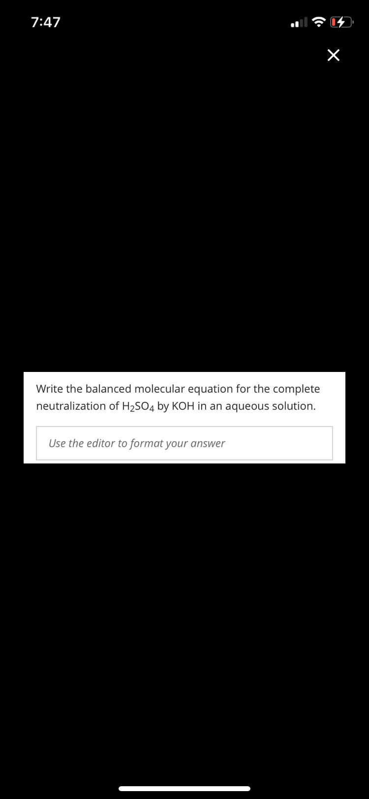 7:47
Write the balanced molecular equation for the complete
neutralization of H2SO4 by KOH in an aqueous solution.
Use the editor to format your answer
