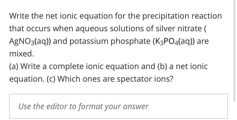 Write the net ionic equation for the precipitation reaction
that occurs when aqueous solutions of silver nitrate (
AGNO3(aq)) and potassium phosphate (K3PO4(aq)) are
mixed.
(a) Write a complete ionic equation and (b) a net ionic
equation. (c) Which ones are spectator ions?
Use the editor to format your answer
