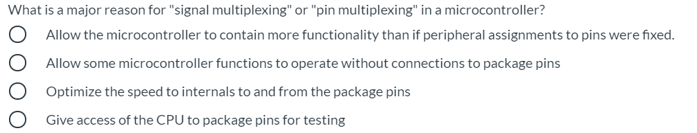 What is a major reason for "signal multiplexing" or "pin multiplexing" in a microcontroller?
Allow the microcontroller to contain more functionality than if peripheral assignments to pins were fixed.
Allow some microcontroller functions to operate without connections to package pins
Optimize the speed to internals to and from the package pins
Give access of the CPU to package pins for testing
