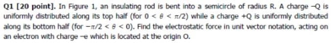 Q1 [20 point]. In Figure 1, an insulating rod is bent into a semicircle of radius R. A charge -Q is
uniformly distributed along its top half (for 0 < 8 < n/2) while a charge +Q is uniformly distributed
along its bottom half (for -n/2 <9 < 0). Find the electrostatic force in unit vector notation, acting on
an electron with charge e which is located at the origin O.
