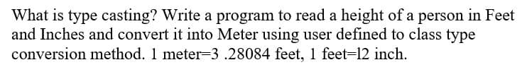 What is type casting? Write a program to read a height of a person in Feet
and Inches and convert it into Meter using user defined to class type
conversion method. 1 meter=3 .28084 feet, 1 feet=12 inch.
