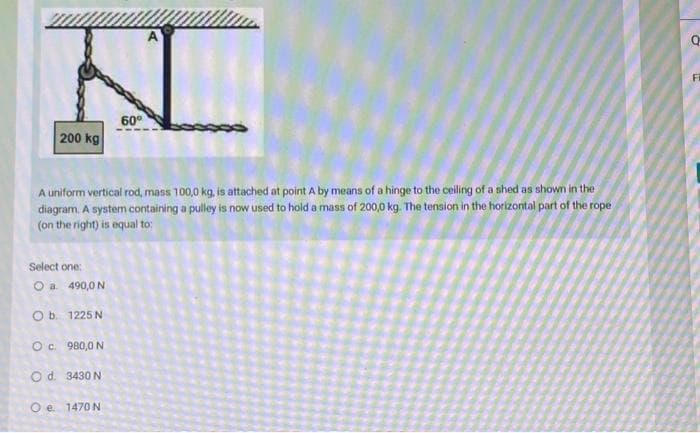 200 kg
A uniform vertical rod, mass 100,0 kg, is attached at point A by means of a hinge to the ceiling of a shed as shown in the
diagram. A system containing a pulley is now used to hold a mass of 200,0 kg. The tension in the horizontal part of the rope
(on the right) is equal to:
Select one:
O a. 490,0 N
O b.
1225 N
60⁰
O c.
980,0 N
O d.
3430 N
O e 1470 N
Fi