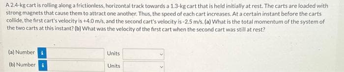A 2.4-kg cart is rolling along a frictionless, horizontal track towards a 1.3-kg cart that is held initially at rest. The carts are loaded with
strong magnets that cause them to attract one another. Thus, the speed of each cart increases. At a certain instant before the carts
collide, the first cart's velocity is +4.0 m/s, and the second cart's velocity is -2.5 m/s. (a) What is the total momentum of the system of
the two carts at this instant? (b) What was the velocity of the first cart when the second cart was still at rest?
(a) Number
(b) Number i
Units
Units