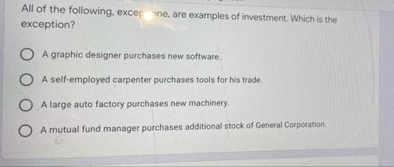 All of the following, excer one, are examples of investment. Which is the
exception?
A graphic designer purchases new software.
A self-employed carpenter purchases tools for his trade.
A large auto factory purchases new machinery.
A mutual fund manager purchases additional stock of General Corporation.