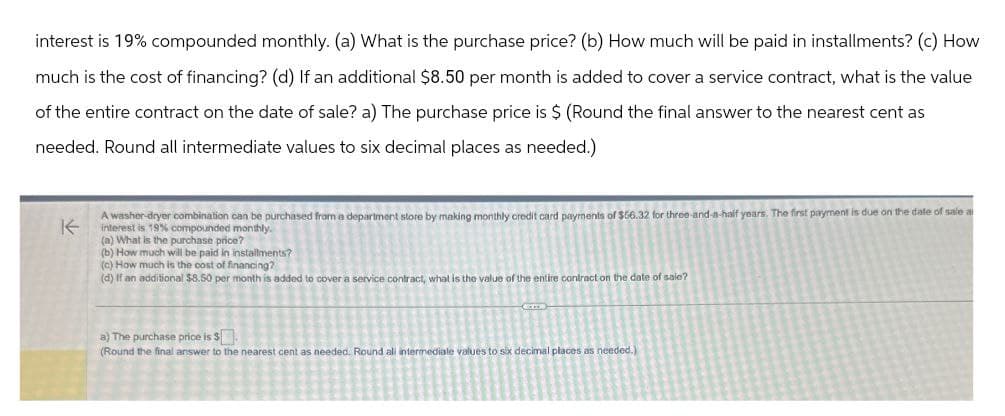 interest is 19% compounded monthly. (a) What is the purchase price? (b) How much will be paid in installments? (c) How
much is the cost of financing? (d) If an additional $8.50 per month is added to cover a service contract, what is the value
of the entire contract on the date of sale? a) The purchase price is $ (Round the final answer to the nearest cent as
needed. Round all intermediate values to six decimal places as needed.)
K
A washer-dryer combination can be purchased from a department store by making monthly credit card payments of $66.32 for three-and-a-half years. The first payment is due on the date of sale a
interest is 19% compounded monthly.
(a) What is the purchase price?
(b) How much will be paid in installments?
(c) How much is the cost of financing?
(d) If an additional $8.50 per month is added to cover a service contract, what is the value of the entire contract on the date of sale?
a) The purchase price is $
(Round the final answer to the nearest cent as needed. Round all intermediate values to six decimal places as needed.)