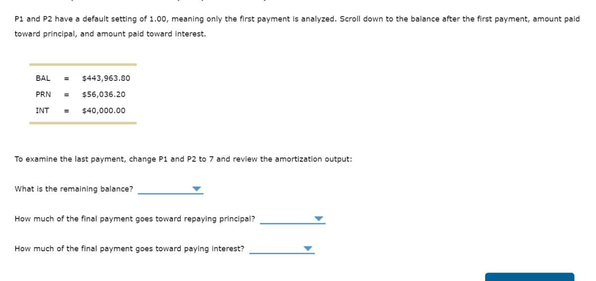 P1 and P2 have a default setting of 1.00, meaning only the first payment is analyzed. Scroll down to the balance after the first payment, amount paid
toward principal, and amount paid toward interest.
BAL
= $443,963.80
PRN = $56,036.20
INT
= $40,000.00
To examine the last payment, change P1 and P2 to 7 and review the amortization output:
What is the remaining balance?
How much of the final payment goes toward repaying principal?
How much of the final payment goes toward paying interest?