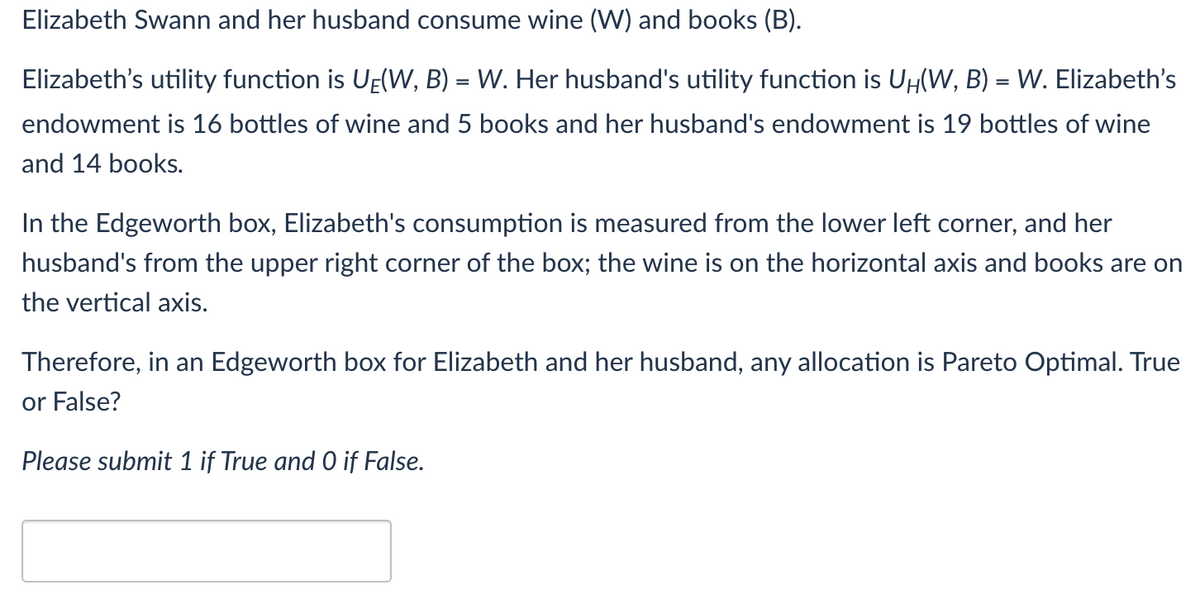 Elizabeth Swann and her husband consume wine (W) and books (B).
Elizabeth's utility function is UE(W, B) = W. Her husband's utility function is UH(W, B) = W. Elizabeth's
endowment is 16 bottles of wine and 5 books and her husband's endowment is 19 bottles of wine
and 14 books.
In the Edgeworth box, Elizabeth's consumption is measured from the lower left corner, and her
husband's from the upper right corner of the box; the wine is on the horizontal axis and books are on
the vertical axis.
Therefore, in an Edgeworth box for Elizabeth and her husband, any allocation is Pareto Optimal. True
or False?
Please submit 1 if True and O if False.