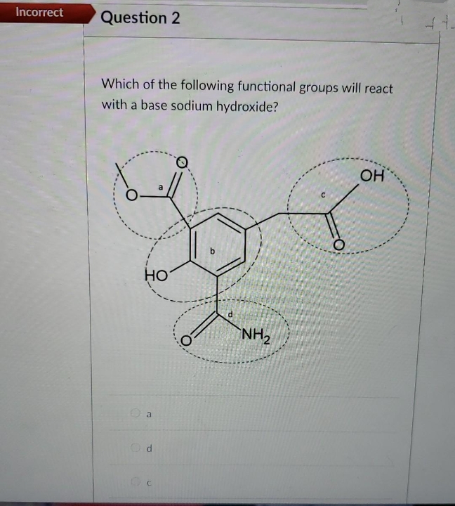 Incorrect
Question 2
Which of the following functional groups will react
with a base sodium hydroxide?
OH
HO
a
Od
NH₂
412