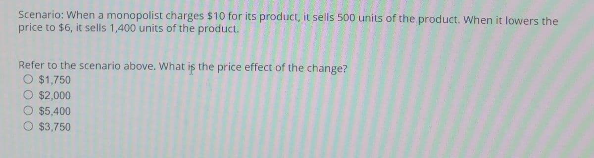 Scenario: When a monopolist charges $10 for its product, it sells 500 units of the product. When it lowers the
price to $6, it sells 1,400 units of the product.
Refer to the scenario above. What is the price effect of the change?
$1,750
$2,000
$5,400
O $3,750