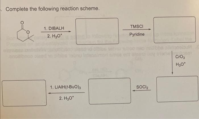 Complete the following reaction scheme.
1. DIBALH
2. H3O+
TMSCI
Pyridine
1. LIAIH(t-BuO)3
SOCI2
2. H3O+
CrO3
H3O+