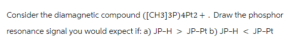 Consider the diamagnetic compound ([CH3]3P)4Pt2 + . Draw the phosphor
resonance signal you would expect if: a) JP-H > JP-Pt b) JP-H < JP-Pt
