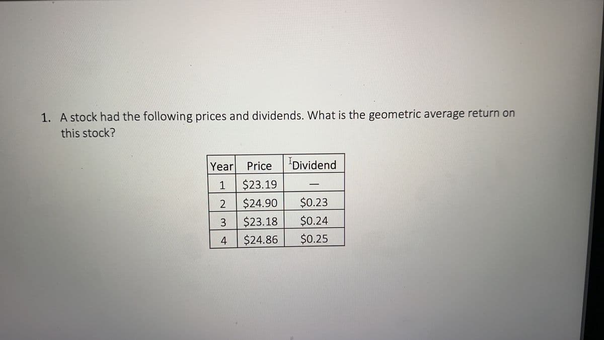 1. A stock had the following prices and dividends. What is the geometric average return on
this stock?
Year Price
1
$23.19
2
$24.90
3
$23.18
4
$24.86
Dividend
$0.23
$0.24
$0.25