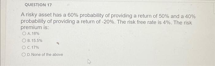 QUESTION 17
A risky asset has a 60% probability of providing a return of 50% and a 40%
probability of providing a return of -20%. The risk free rate is 4%. The risk
premium is:
O A. 18%
OB. 15.5%
O C. 17%
O D. None of the above