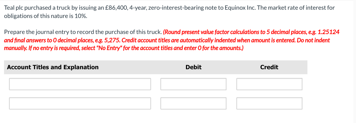 Teal plc purchased a truck by issuing an £86,400, 4-year, zero-interest-bearing note to Equinox Inc. The market rate of interest for
obligations of this nature is 10%.
Prepare the journal entry to record the purchase of this truck. (Round present value factor calculations to 5 decimal places, e.g. 1.25124
and final answers to O decimal places, e.g. 5,275. Credit account titles are automatically indented when amount is entered. Do not indent
manually. If no entry is required, select "No Entry" for the account titles and enter O for the amounts.)
Account Titles and Explanation
Debit
Credit