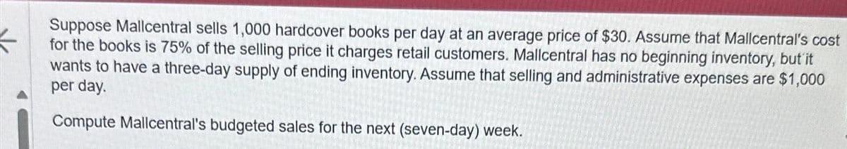 Suppose Mallcentral sells 1,000 hardcover books per day at an average price of $30. Assume that Mallcentral's cost
for the books is 75% of the selling price it charges retail customers. Mallcentral has no beginning inventory, but it
wants to have a three-day supply of ending inventory. Assume that selling and administrative expenses are $1,000
per day.
Compute Mallcentral's budgeted sales for the next (seven-day) week.