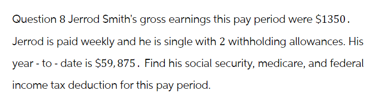 Question 8 Jerrod Smith's gross earnings this pay period were $1350.
Jerrod is paid weekly and he is single with 2 withholding allowances. His
year-to-date is $59,875. Find his social security, medicare, and federal
income tax deduction for this pay period.