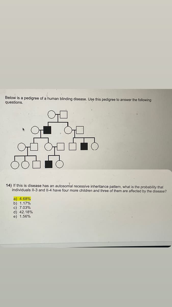 Below is a pedigree of a human blinding disease. Use this pedigree to answer the following
questions.
TO
14) If this is disease has an autosomal recessive inheritance pattern, what is the probability that
individuals II-3 and II-4 have four more children and three of them are affected by the disease?
a) 4.68%
b) 1.17%
c) 7.03%
d) 42.18%
e) 1.56%