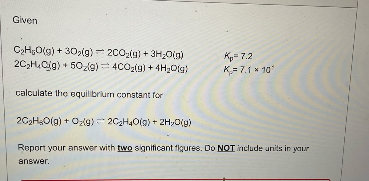 Given
C₂H6O(g) + 302(g) = 2CO2(g) + 3H₂O(g)
2C₂H4G(g) +502(g) = 4CO2(g) + 4H₂O(g)
calculate the equilibrium constant for
2C₂H6O(g) + O2(g) = 2C₂H4O(g) + 2H₂O(g)
K₂= 7.2
Kp= 7.1 × 101
Report your answer with two significant figures. Do NOT include units in your
answer.