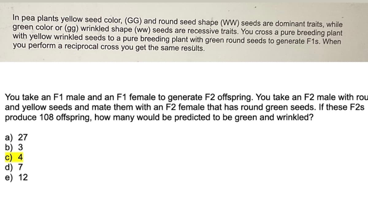 In pea plants yellow seed color, (GG) and round seed shape (WW) seeds are dominant traits, while
green color or (gg) wrinkled shape (ww) seeds are recessive traits. You cross a pure breeding plant
with yellow wrinkled seeds to a pure breeding plant with green round seeds to generate F1s. When
you perform a reciprocal cross you get the same results.
You take an F1 male and an F1 female to generate F2 offspring. You take an F2 male with rou
and yellow seeds and mate them with an F2 female that has round green seeds. If these F2s
produce 108 offspring, how many would be predicted to be green and wrinkled?
a) 27
b) 3
c) 4
d) 7
e) 12