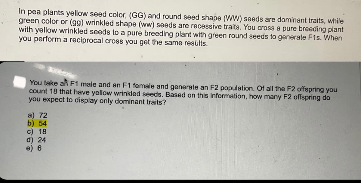 In pea plants yellow seed color, (GG) and round seed shape (WW) seeds are dominant traits, while
green color or (gg) wrinkled shape (ww) seeds are recessive traits. You cross a pure breeding plant
with yellow wrinkled seeds to a pure breeding plant with green round seeds to generate F1s. When
you perform a reciprocal cross you get the same results.
You take an F1 male and an F1 female and generate an F2 population. Of all the F2 offspring you
count 18 that have yellow wrinkled seeds. Based on this information, how many F2 offspring do
you expect to display only dominant traits?
a) 72
b) 54
c) 18
d) 24
e) 6