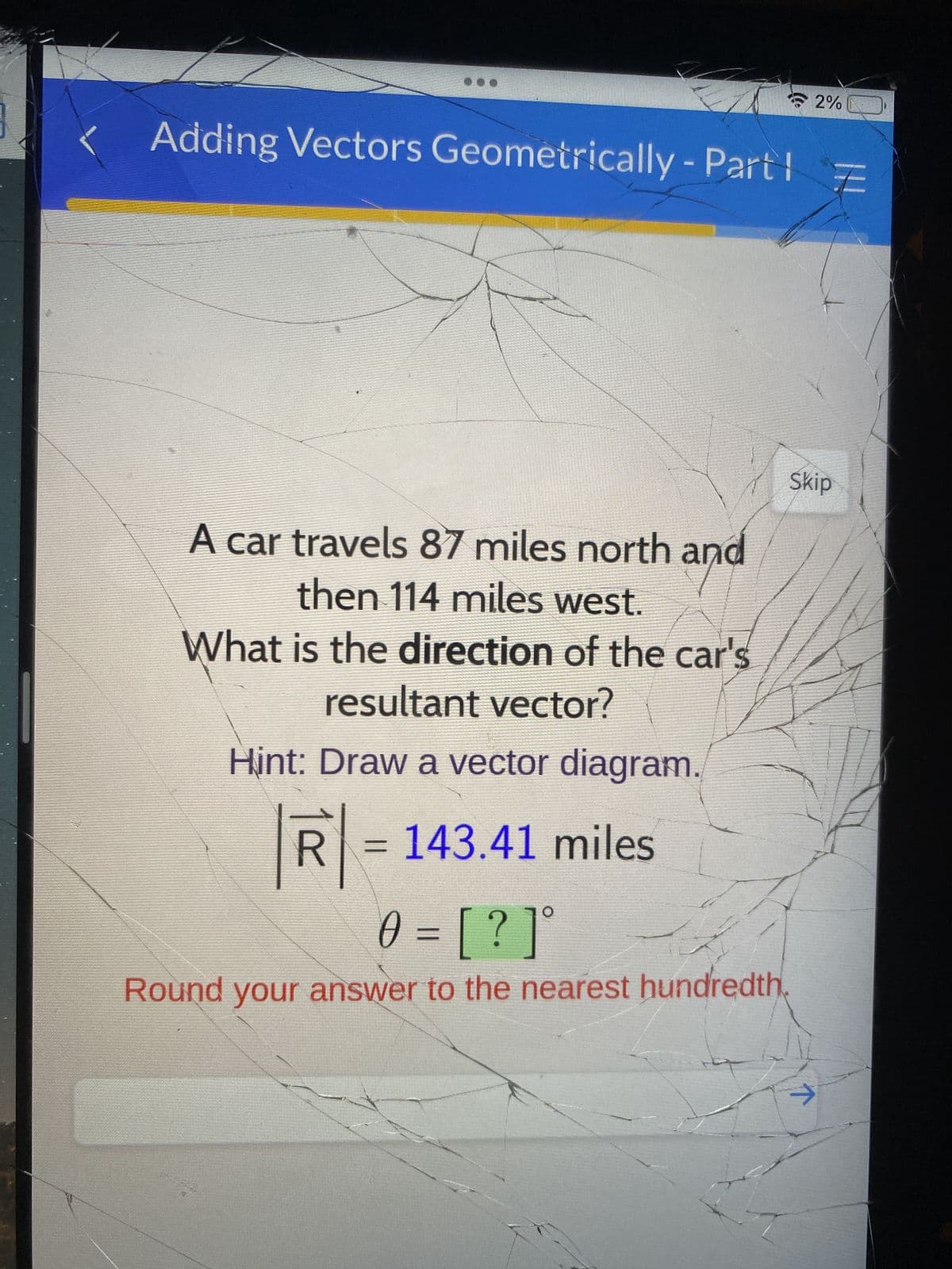 Adding Vectors Geometrically - Part !
A car travels 87 miles north and
then 114 miles west.
What is the direction of the car's
resultant vector?
Hint: Draw a vector diagram.
R=143.41 miles
0 = [? ]°
Round your answer to the nearest hundredth
2%
Skip
个