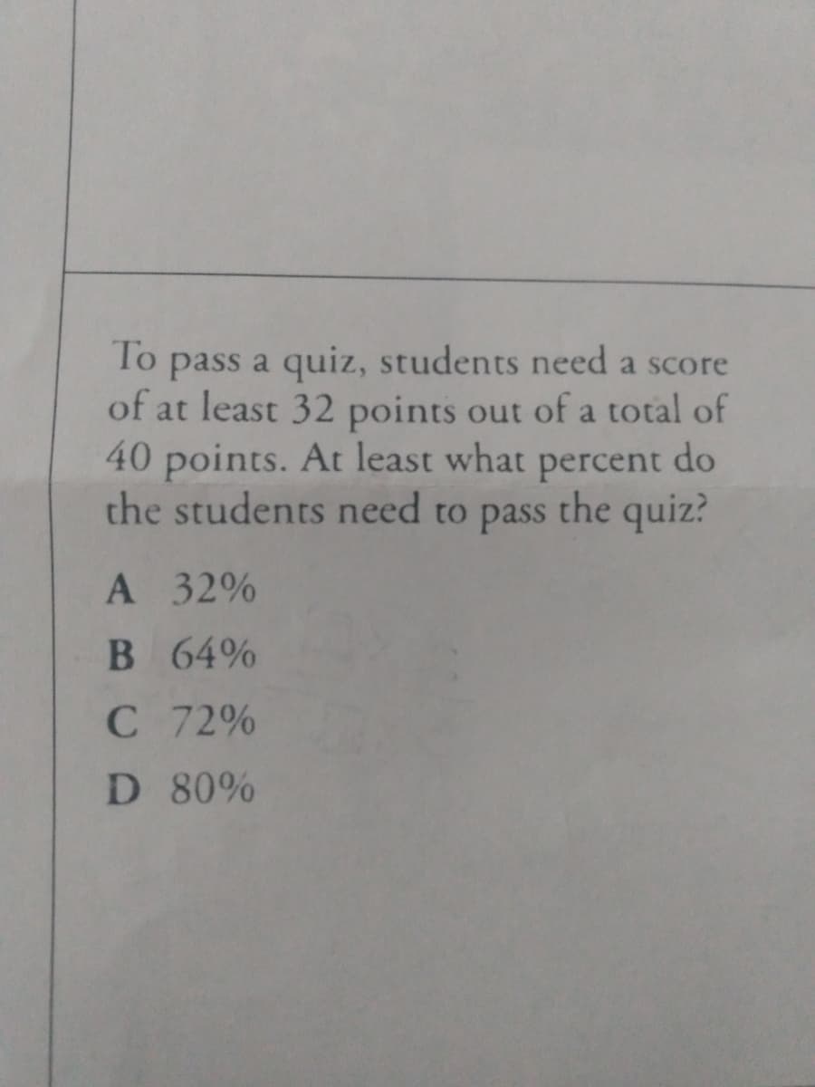 To
pass a quiz, students need a score
of at least 32 points out of a total of
40 points. At least what
the students need to pass the quiz?
percent
do
А 32%
B 64%
С 72%
D 80%
