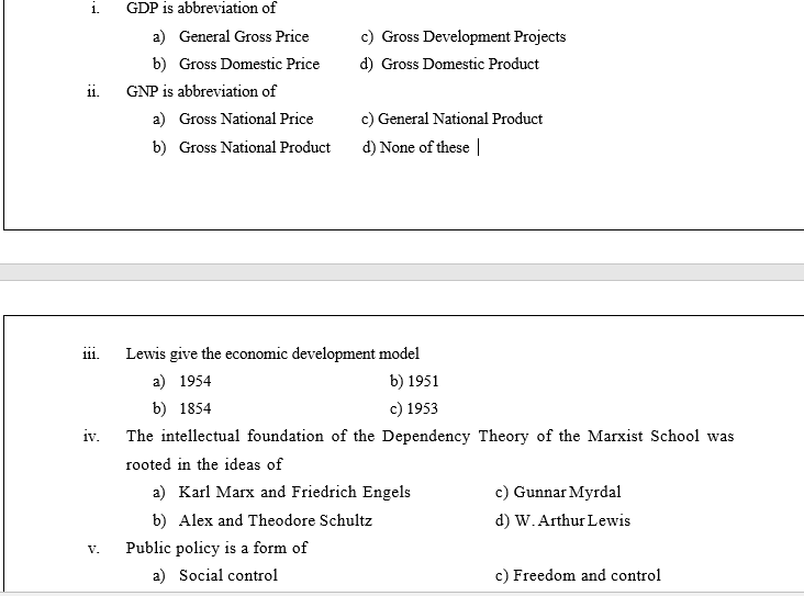 1.
GDP is abbreviation of
a) General Gross Price
c) Gross Development Projects
b) Gross Domestic Price
d) Gross Domestic Product
ii.
GNP is abbreviation of
a) Gross National Price
c) General National Product
b) Gross National Product
d) None of these |
Lewis give the economic development model
111.
a) 1954
b) 1951
b) 1854
c) 1953
iv.
The intellectual foundation of the Dependency Theory of the Marxist School was
rooted in the ideas of
a) Karl Marx and Friedrich Engels
c) Gunnar Myrdal
b) Alex and Theodore Schultz
d) W. Arthur Lewis
Public policy is a form of
V.
a) Social control
c) Freedom and control
