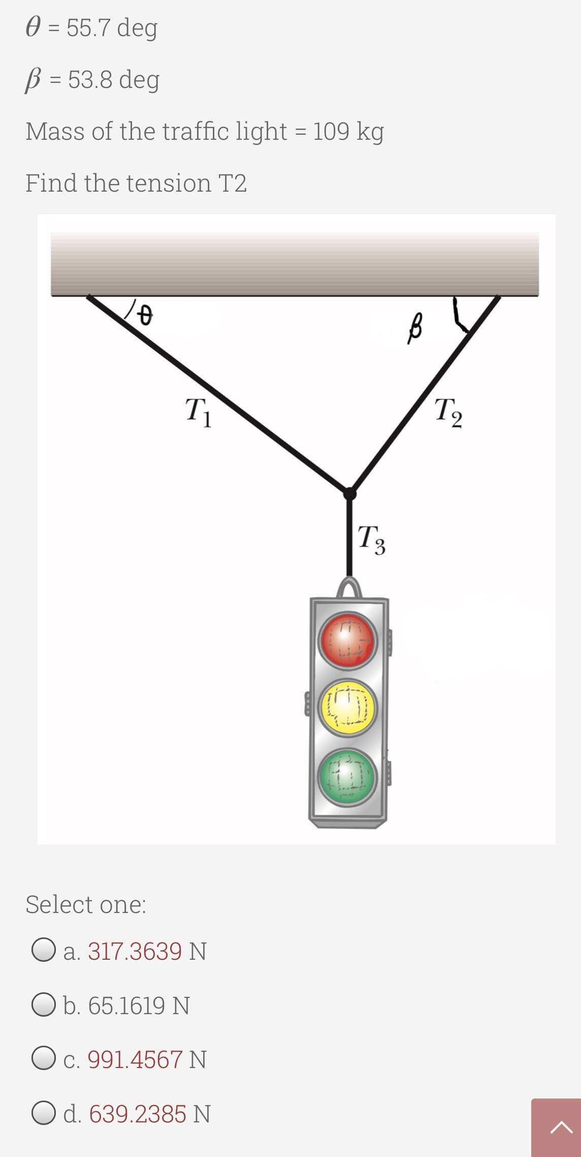 0 = 55.7 deg
B = 53.8 deg
Mass of the traffic light = 109 kg
Find the tension T2
T1
T2
T3
Select one:
O a. 317.3639 N
O b. 65.1619 N
O c. 991.4567 N
O d. 639.2385 N
