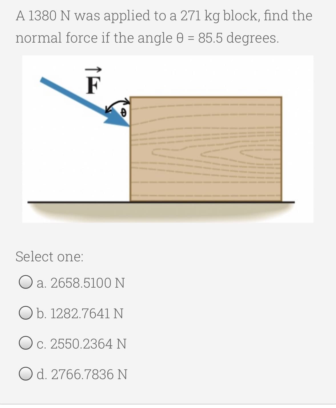 A 1380 N was applied to a 271 kg block, find the
normal force if the angle 0 = 85.5 degrees.
%3D
F
Select one:
a. 2658.5100 N
O b. 1282.7641 N
O c. 2550.2364 N
O d. 2766.7836 N
