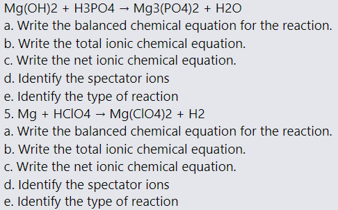 Mg(OH)2 + H3PO4 – Mg3(PO4)2 + H2O
a. Write the balanced chemical equation for the reaction.
b. Write the total ionic chemical equation.
c. Write the net ionic chemical equation.
d. Identify the spectator ions
e. Identify the type of reaction
5. Mg + HCIO4 –→ Mg(CIO4)2 + H2
a. Write the balanced chemical equation for the reaction.
b. Write the total ionic chemical equation.
c. Write the net ionic chemical equation.
d. Identify the spectator ions
e. Identify the type of reaction
