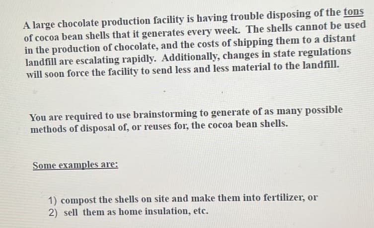 A large chocolate production facility is having trouble disposing of the tons
of cocoa bean shells that it generates every week. The shells cannot be used
in the production of chocolate, and the costs of shipping them to a distant
landfill are escalating rapidly. Additionally, changes in state regulations
will soon force the facility to send less and less material to the landfill.
You are required to use brainstorming to generate of as many possible
methods of disposal of, or reuses for, the cocoa bean shells.
Some examples are:
1) compost the shells on site and make them into fertilizer, or
2) sell them as home insulation, etc.
