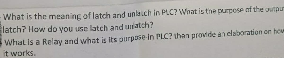 What is the meaning of latch and unlatch in PLC? What is the purpose of the output
latch? How do you use latch and unlatch?
What is a Relay and what is its purpose in PLC? then provide an elaboration on how
it works.