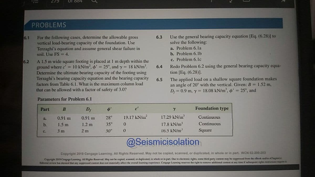 279
of 884
PROBLEMS
For the following cases, determine the allowable gross
vertical load-bearing capacity of the foundation. Use
Terzaghi's equation and assume general shear failure in
Use the general bearing capacity equation [Eq. (6.28)] to
solve the following:
6.1
6.3
a. Problem 6.la
soil. Use FS = 4.
b. Problem 6.1b
c. Problem 6.1c
Redo Problem 6.2 using the general bearing capacity equa-
tion [Eq. (6.28)].
A 1.5 m wide square footing is placed at 1 m depth within the
ground where c' = 10 kN/m2, o' = 25°, and y = 18 kN/m.
Determine the ultimate bearing capacity of the footing using
Terzaghi's bearing capacity equation and the bearing capacity
factors from Table 6.1. What is the maximum column load
that can be allowed with a factor of safety of 3.0?
6.2
6.4
The applied load on a shallow square foundation makes
an angle of 20° with the vertical. Given: B = 1.52 m,
D = 0.9 m, y = 18.08 kN/m, o' = 25°, and
6.5
Parameters for Problem 6.1
Part
Dr
Foundation type
17.29 kN/m
17.8 kN/m
0.91 m
0.91 m
28°
19,17 kN/u?
Coutinuous
a.
b.
1.5 m
1.2 m
35°
Continuous
3 m
2 m
30°
16.5 kN/m?
Square
C.
@Seismicisolation
Copyright 2019 Cengage Learning. All Rights Reserved. May not be copled, scanned, or duplicated, in whole or in part. WCN O2-200-203
Copyright 2019 Cengage Leaming. All Rights Reserved. May not be copied, scanned, or duplicated, in whole or in part. Due to electronic rights, some third party content may be suppressed from the eBook anvor eChaptertAL
Edinarial review has deemed that any suppressed content does not materially affect the overall learning experience. Cengage Leaming reserves the right to remove additional content at any time if subsequent rights restrictions mquire iL
