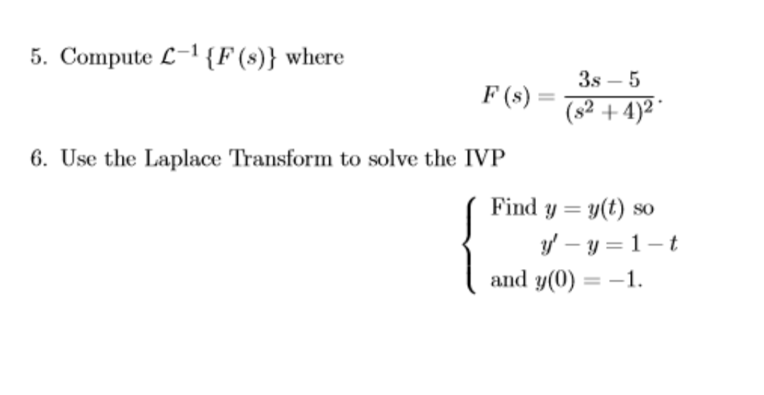 5. Compute L-1{F (s)} where
3s 5
F (s)
(s2 +4)2
6. Use the Laplace Transform to solve the IVP
Find y y(t) so
and y(0) 1
