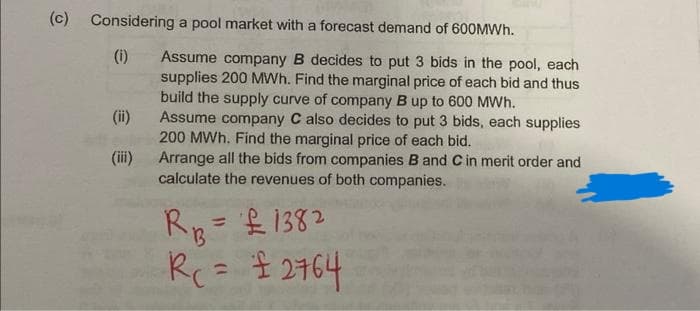 (c)
Considering a pool market with a forecast demand of 600MWH.
(i)
Assume company B decides to put 3 bids in the pool, each
supplies 200 MWh. Find the marginal price of each bid and thus
build the supply curve of company B up to 600 MWh.
Assume company C also decides to put 3 bids, each supplies
200 MWh. Find the marginal price of each bid.
Arrange all the bids from companies B and C in merit order and
calculate the revenues of both companies.
(ii)
(iii)
Rp= £ 1382
%3D
Rc=
$ 2764
