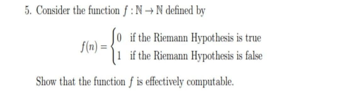 5. Consider the function f : N → N defined by
0 if the Riemann Hypothesis is true
f(n) =
if the Riemann Hypothesis is false
Show that the function f is effectively computable.
